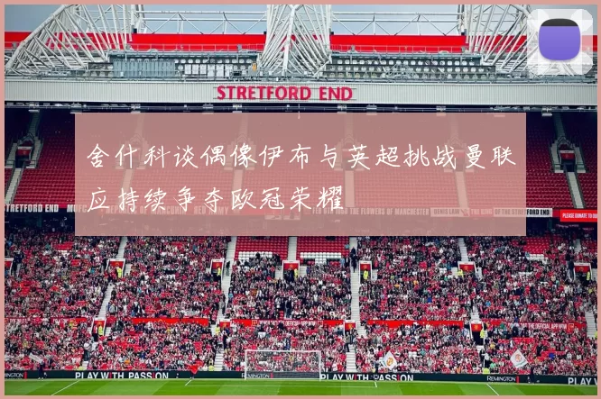 舍什科谈偶像伊布与英超挑战曼联应持续争夺欧冠荣耀
