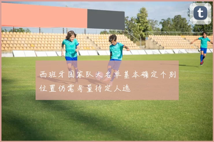 西班牙国家队大名单基本确定个别位置仍需考量待定人选