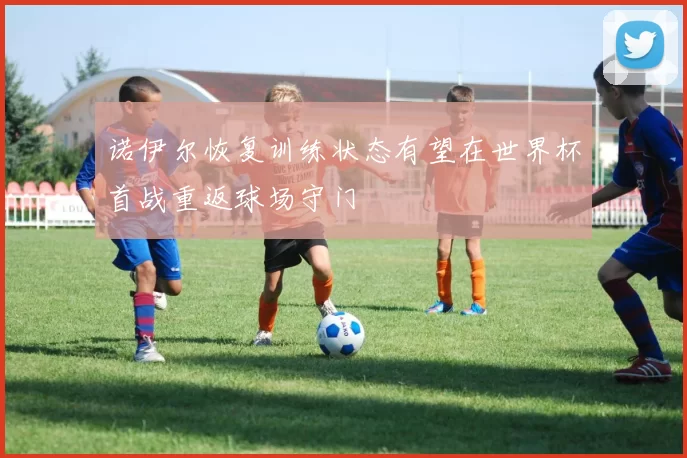 诺伊尔恢复训练状态有望在世界杯首战重返球场守门
