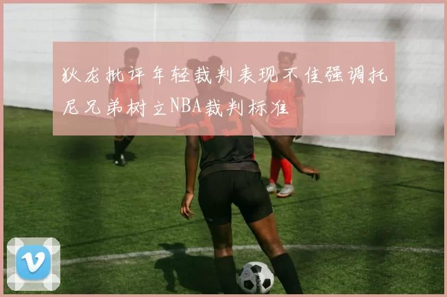 狄龙批评年轻裁判表现不佳强调托尼兄弟树立NBA裁判标准