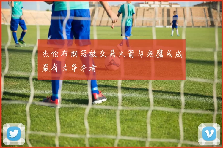 杰伦布朗若被交易火箭与老鹰或成最有力争夺者