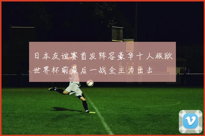 日本友谊赛首发阵容豪华十人旅欧世界杯前最后一战全主力出击