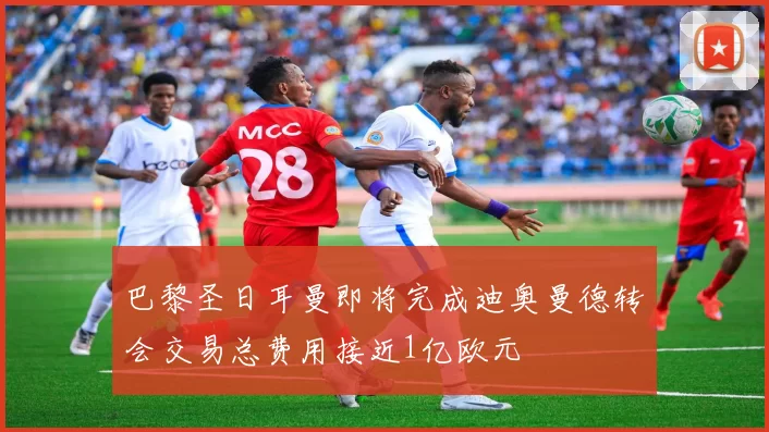 巴黎圣日耳曼即将完成迪奥曼德转会交易总费用接近1亿欧元