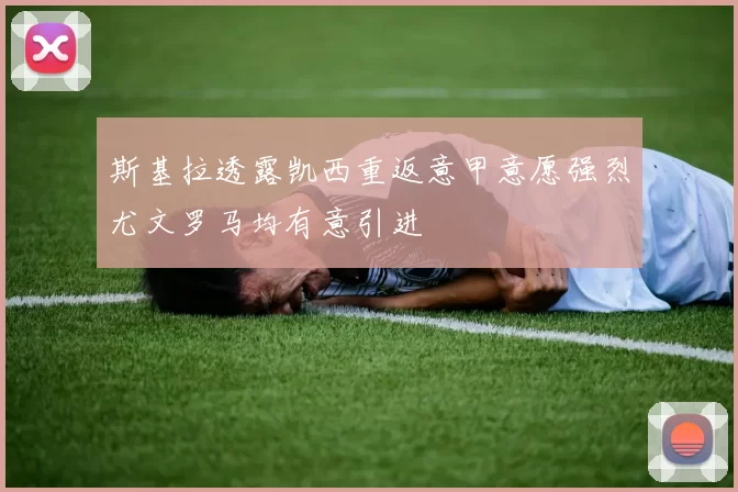 斯基拉透露凯西重返意甲意愿强烈尤文罗马均有意引进