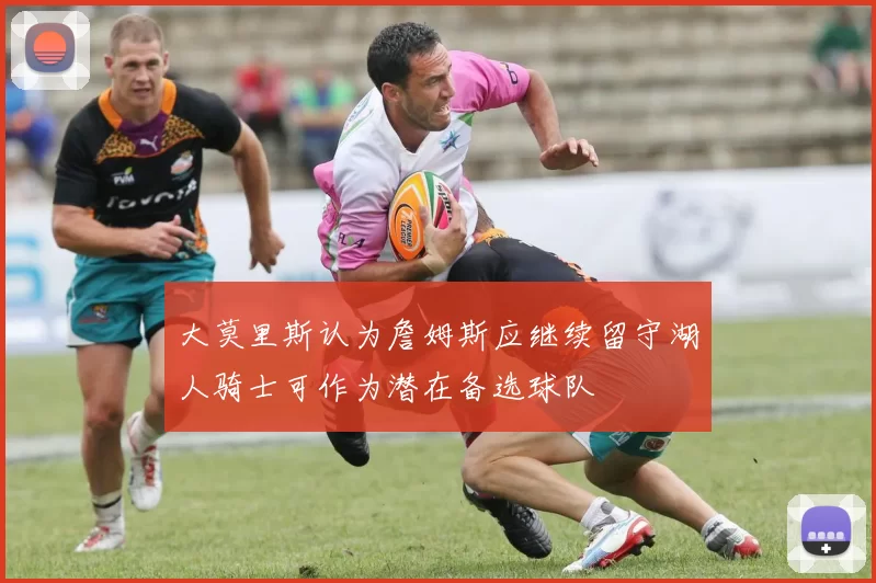 大莫里斯认为詹姆斯应继续留守湖人骑士可作为潜在备选球队