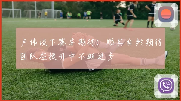 卢伟谈下赛季期待：顺其自然期待团队在提升中不断进步