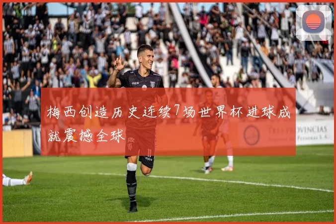 梅西创造历史连续7场世界杯进球成就震撼全球