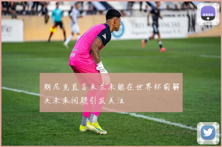 朗尼克直言米兰未能在世界杯前解决未来问题引发关注