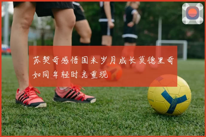 苏契奇感悟国米岁月成长莫德里奇如同年轻时光重现
