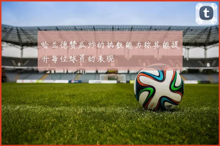 哈兰德赞瓜帅的执教能力称其能提升每位球员的表现