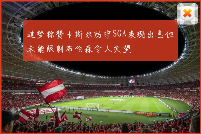 追梦称赞卡斯尔防守SGA表现出色但未能限制布伦森令人失望